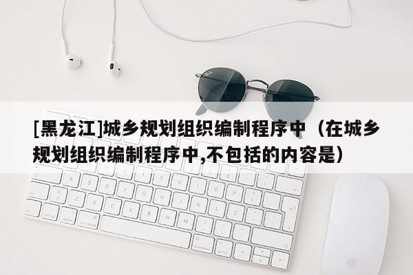 [黑龍江]城鄉(xiāng)規(guī)劃組織編制程序中（在城鄉(xiāng)規(guī)劃組織編制程序中,不包括的內(nèi)容是）