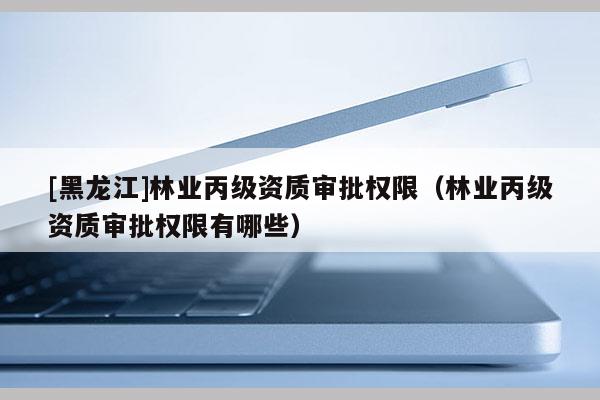 [黑龍江]林業(yè)丙級(jí)資質(zhì)審批權(quán)限（林業(yè)丙級(jí)資質(zhì)審批權(quán)限有哪些）