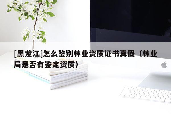 [黑龍江]怎么鑒別林業(yè)資質(zhì)證書真假（林業(yè)局是否有鑒定資質(zhì)）