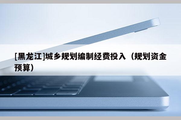 [黑龍江]城鄉(xiāng)規(guī)劃編制經(jīng)費(fèi)投入（規(guī)劃資金預(yù)算）