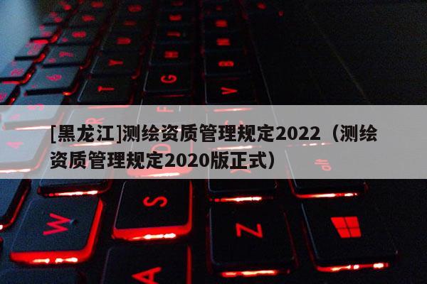 [黑龍江]測繪資質管理規(guī)定2022（測繪資質管理規(guī)定2020版正式）