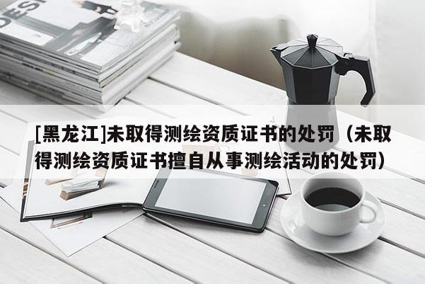 [黑龍江]未取得測繪資質證書的處罰（未取得測繪資質證書擅自從事測繪活動的處罰）