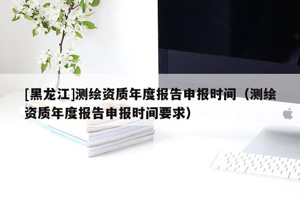 [黑龍江]測(cè)繪資質(zhì)年度報(bào)告申報(bào)時(shí)間（測(cè)繪資質(zhì)年度報(bào)告申報(bào)時(shí)間要求）