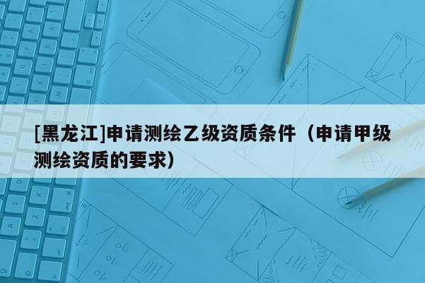 [黑龍江]申請(qǐng)測(cè)繪乙級(jí)資質(zhì)條件（申請(qǐng)甲級(jí)測(cè)繪資質(zhì)的要求）