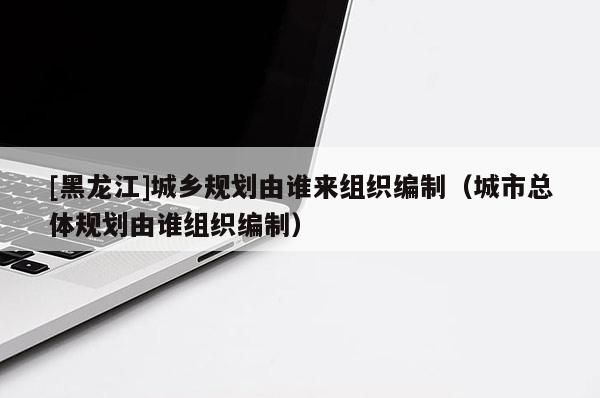 [黑龍江]城鄉(xiāng)規(guī)劃由誰來組織編制（城市總體規(guī)劃由誰組織編制）