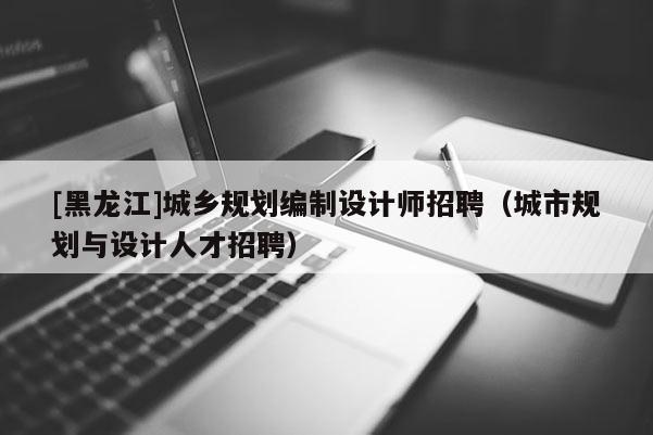 [黑龍江]城鄉(xiāng)規(guī)劃編制設計師招聘（城市規(guī)劃與設計人才招聘）