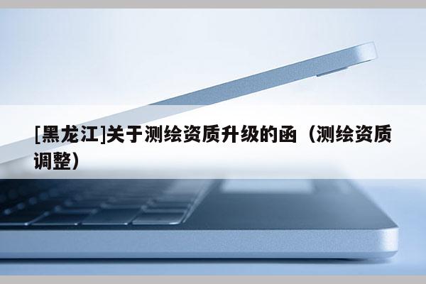 [黑龍江]關(guān)于測繪資質(zhì)升級的函（測繪資質(zhì)調(diào)整）