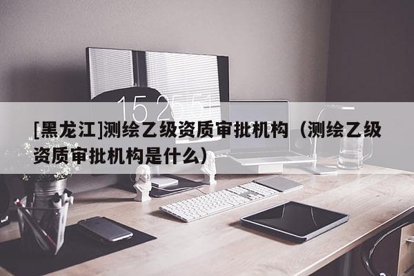 [黑龍江]測(cè)繪乙級(jí)資質(zhì)審批機(jī)構(gòu)（測(cè)繪乙級(jí)資質(zhì)審批機(jī)構(gòu)是什么）