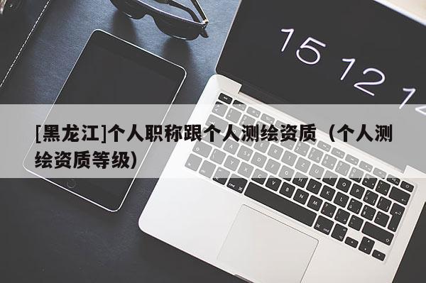 [黑龍江]個(gè)人職稱跟個(gè)人測(cè)繪資質(zhì)（個(gè)人測(cè)繪資質(zhì)等級(jí)）