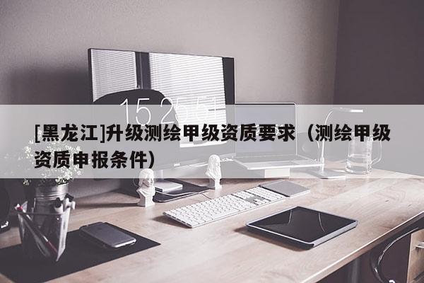 [黑龍江]升級(jí)測(cè)繪甲級(jí)資質(zhì)要求（測(cè)繪甲級(jí)資質(zhì)申報(bào)條件）