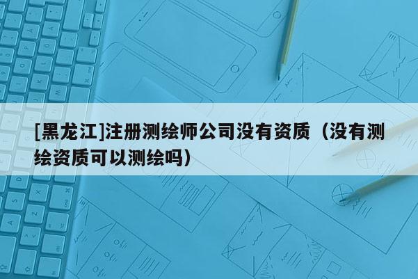 [黑龍江]注冊(cè)測(cè)繪師公司沒(méi)有資質(zhì)（沒(méi)有測(cè)繪資質(zhì)可以測(cè)繪嗎）