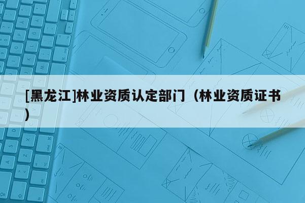 [黑龍江]林業(yè)資質(zhì)認(rèn)定部門(mén)（林業(yè)資質(zhì)證書(shū)）