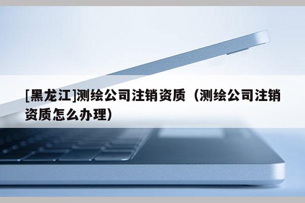 [黑龍江]測繪公司注銷資質(zhì)（測繪公司注銷資質(zhì)怎么辦理）