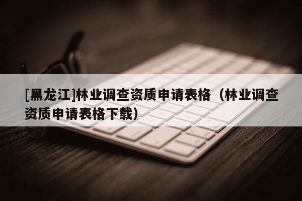 [黑龍江]林業(yè)調(diào)查資質(zhì)申請(qǐng)表格（林業(yè)調(diào)查資質(zhì)申請(qǐng)表格下載）