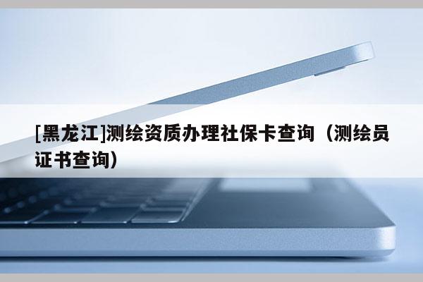 [黑龍江]測繪資質(zhì)辦理社?？ú樵儯y繪員證書查詢）