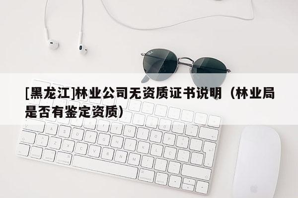 [黑龍江]林業(yè)公司無資質(zhì)證書說明（林業(yè)局是否有鑒定資質(zhì)）