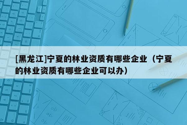 [黑龍江]寧夏的林業(yè)資質(zhì)有哪些企業(yè)（寧夏的林業(yè)資質(zhì)有哪些企業(yè)可以辦）