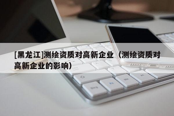 [黑龍江]測繪資質(zhì)對高新企業(yè)（測繪資質(zhì)對高新企業(yè)的影響）