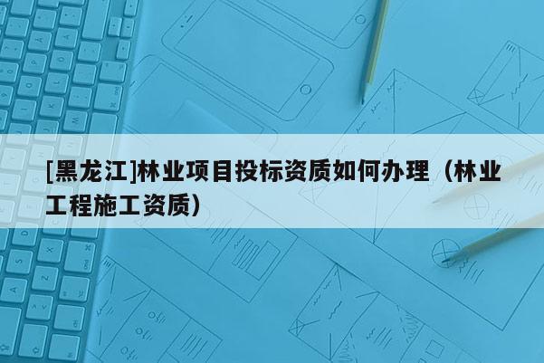 [黑龍江]林業(yè)項目投標(biāo)資質(zhì)如何辦理（林業(yè)工程施工資質(zhì)）