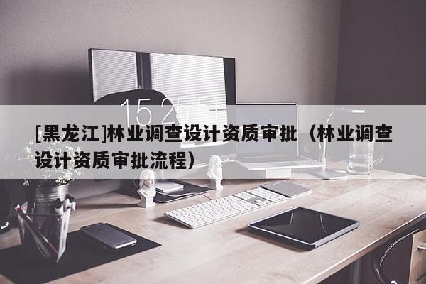 [黑龍江]林業(yè)調查設計資質審批（林業(yè)調查設計資質審批流程）