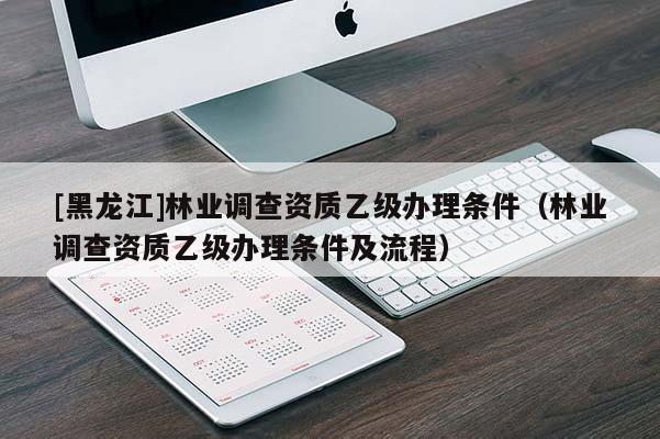 [黑龍江]林業(yè)調查資質乙級辦理條件（林業(yè)調查資質乙級辦理條件及流程）