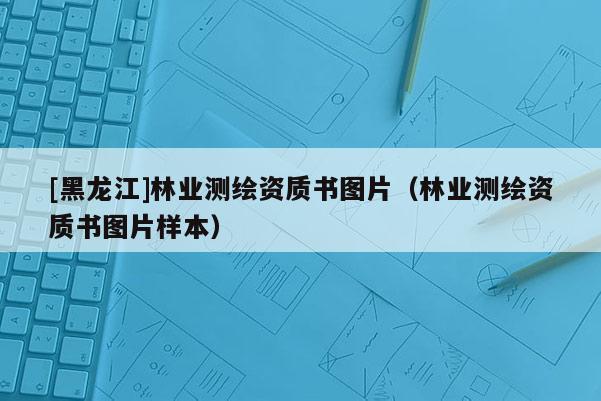 [黑龍江]林業(yè)測(cè)繪資質(zhì)書圖片（林業(yè)測(cè)繪資質(zhì)書圖片樣本）