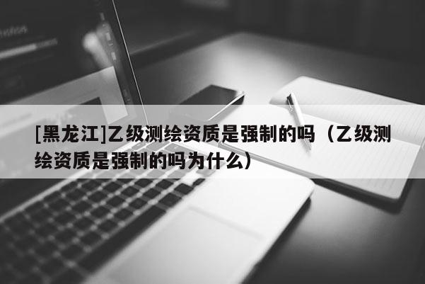 [黑龍江]乙級測繪資質(zhì)是強制的嗎（乙級測繪資質(zhì)是強制的嗎為什么）