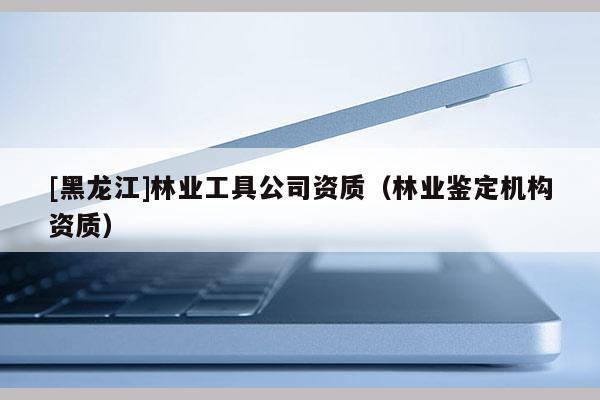 [黑龍江]林業(yè)工具公司資質（林業(yè)鑒定機構資質）