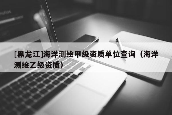 [黑龍江]海洋測繪甲級資質(zhì)單位查詢（海洋測繪乙級資質(zhì)）