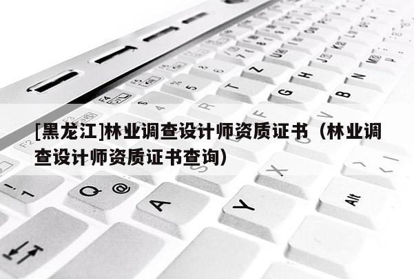 [黑龍江]林業(yè)調(diào)查設(shè)計師資質(zhì)證書（林業(yè)調(diào)查設(shè)計師資質(zhì)證書查詢）