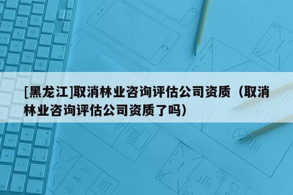 [黑龍江]取消林業(yè)咨詢評估公司資質(zhì)（取消林業(yè)咨詢評估公司資質(zhì)了嗎）