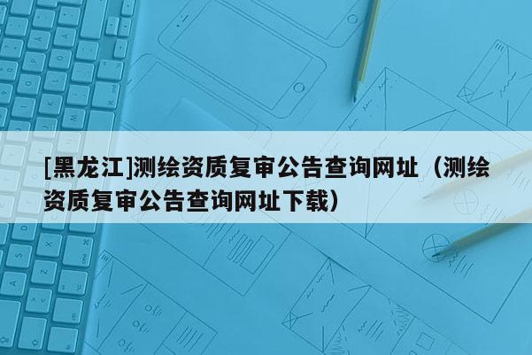 [黑龍江]測繪資質(zhì)復(fù)審公告查詢網(wǎng)址（測繪資質(zhì)復(fù)審公告查詢網(wǎng)址下載）