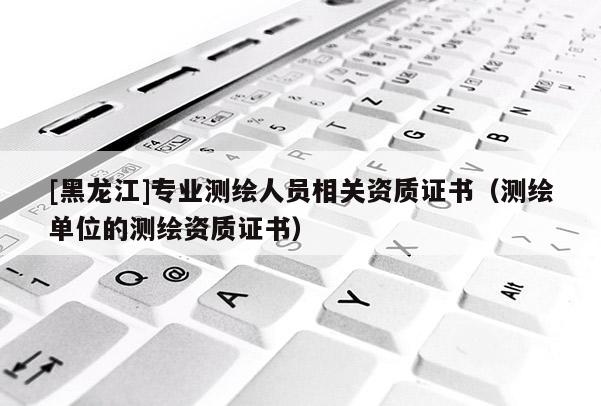 [黑龍江]專業(yè)測繪人員相關(guān)資質(zhì)證書（測繪單位的測繪資質(zhì)證書）