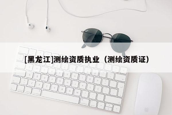 [黑龍江]測繪資質(zhì)執(zhí)業(yè)（測繪資質(zhì)證）