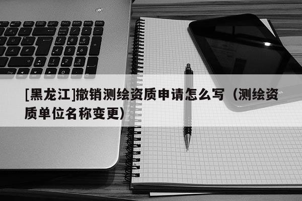 [黑龍江]撤銷測繪資質(zhì)申請(qǐng)?jiān)趺磳懀y繪資質(zhì)單位名稱變更）