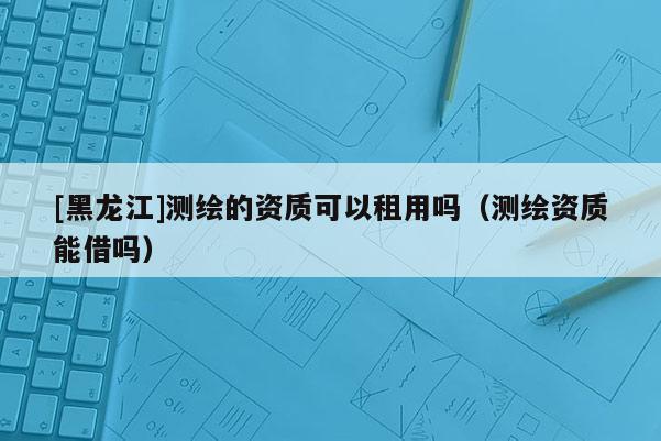 [黑龍江]測(cè)繪的資質(zhì)可以租用嗎（測(cè)繪資質(zhì)能借嗎）