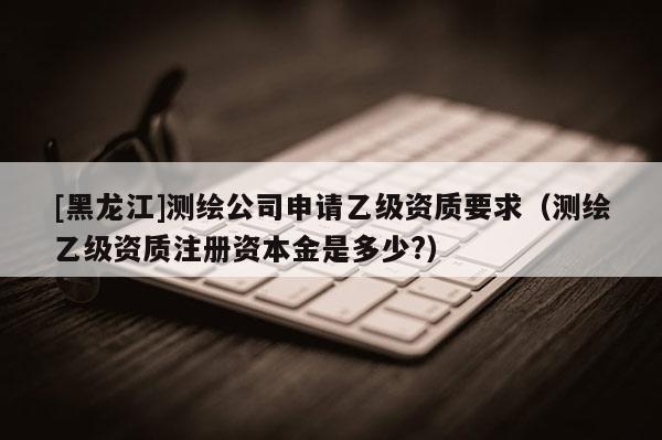 [黑龍江]測繪公司申請乙級資質要求（測繪乙級資質注冊資本金是多少?）