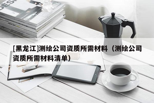 [黑龍江]測繪公司資質所需材料（測繪公司資質所需材料清單）