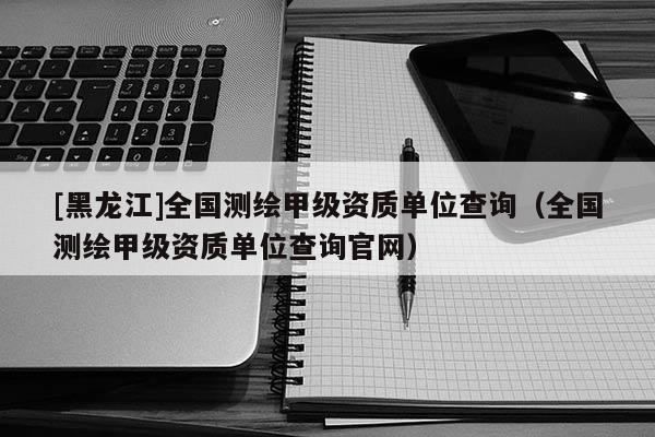 [黑龍江]全國測繪甲級資質單位查詢（全國測繪甲級資質單位查詢官網）