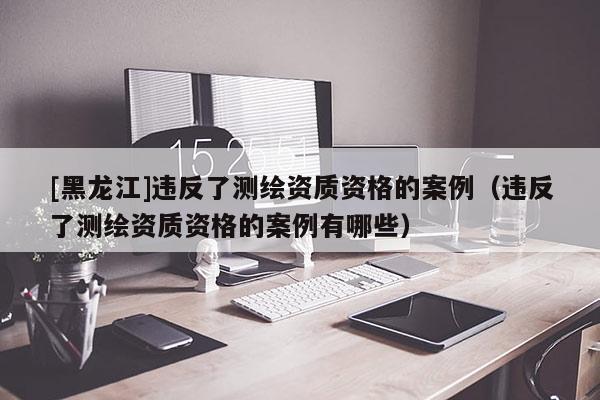 [黑龍江]違反了測繪資質資格的案例（違反了測繪資質資格的案例有哪些）