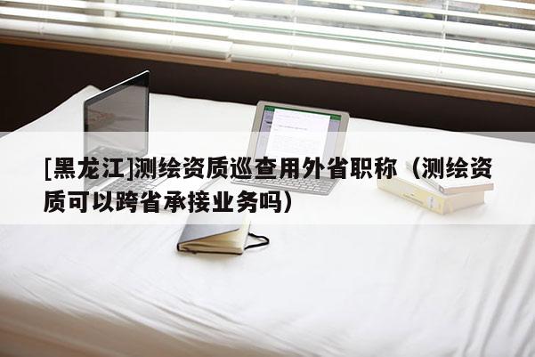 [黑龍江]測繪資質(zhì)巡查用外省職稱（測繪資質(zhì)可以跨省承接業(yè)務嗎）