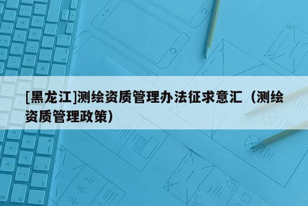 [黑龍江]測繪資質管理辦法征求意匯（測繪資質管理政策）