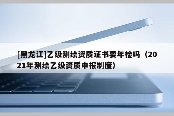 [黑龍江]乙級測繪資質(zhì)證書要年檢嗎（2021年測繪乙級資質(zhì)申報制度）