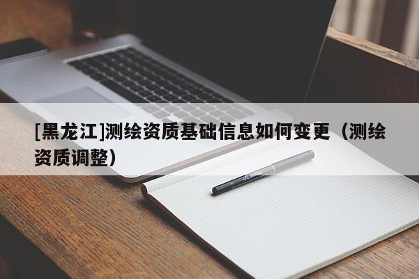 [黑龍江]測繪資質(zhì)基礎信息如何變更（測繪資質(zhì)調(diào)整）