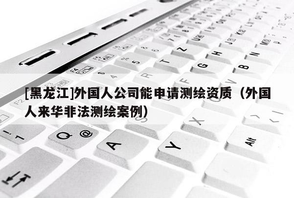 [黑龍江]外國(guó)人公司能申請(qǐng)測(cè)繪資質(zhì)（外國(guó)人來華非法測(cè)繪案例）