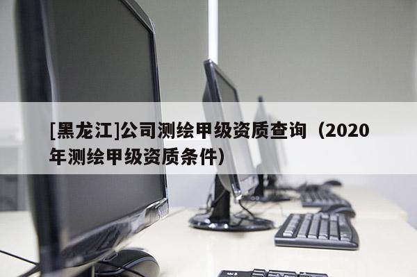 [黑龍江]公司測繪甲級(jí)資質(zhì)查詢（2020年測繪甲級(jí)資質(zhì)條件）