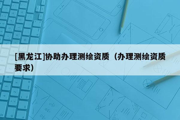 [黑龍江]協(xié)助辦理測繪資質(zhì)（辦理測繪資質(zhì)要求）