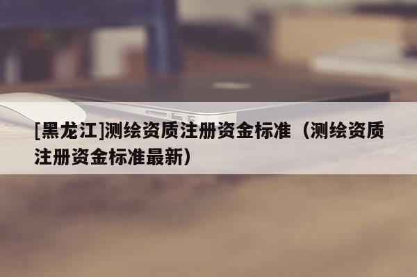 [黑龍江]測(cè)繪資質(zhì)注冊(cè)資金標(biāo)準(zhǔn)（測(cè)繪資質(zhì)注冊(cè)資金標(biāo)準(zhǔn)最新）