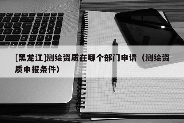 [黑龍江]測(cè)繪資質(zhì)在哪個(gè)部門申請(qǐng)（測(cè)繪資質(zhì)申報(bào)條件）