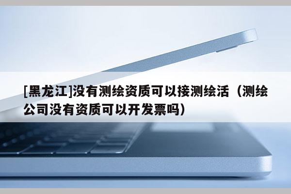 [黑龍江]沒有測(cè)繪資質(zhì)可以接測(cè)繪活（測(cè)繪公司沒有資質(zhì)可以開發(fā)票嗎）